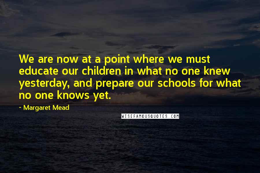 Margaret Mead Quotes: We are now at a point where we must educate our children in what no one knew yesterday, and prepare our schools for what no one knows yet.