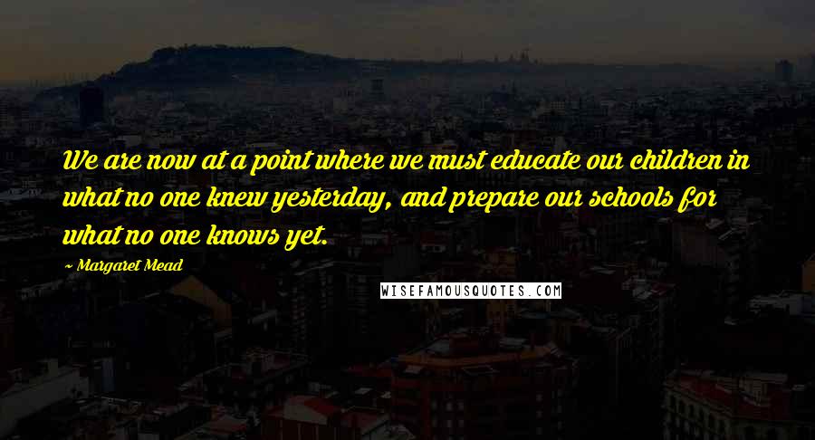 Margaret Mead Quotes: We are now at a point where we must educate our children in what no one knew yesterday, and prepare our schools for what no one knows yet.