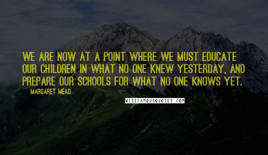 Margaret Mead Quotes: We are now at a point where we must educate our children in what no one knew yesterday, and prepare our schools for what no one knows yet.