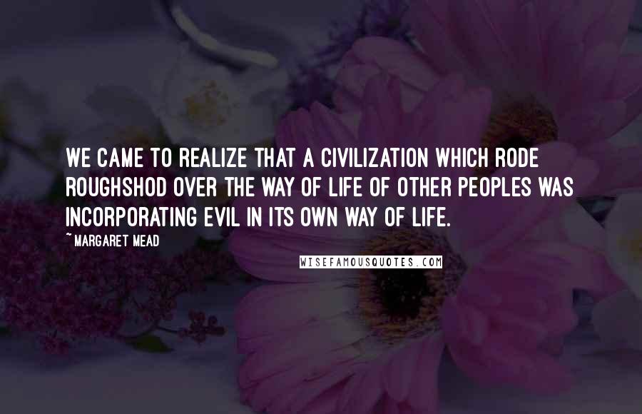 Margaret Mead Quotes: We came to realize that a civilization which rode roughshod over the way of life of other peoples was incorporating evil in its own way of life.