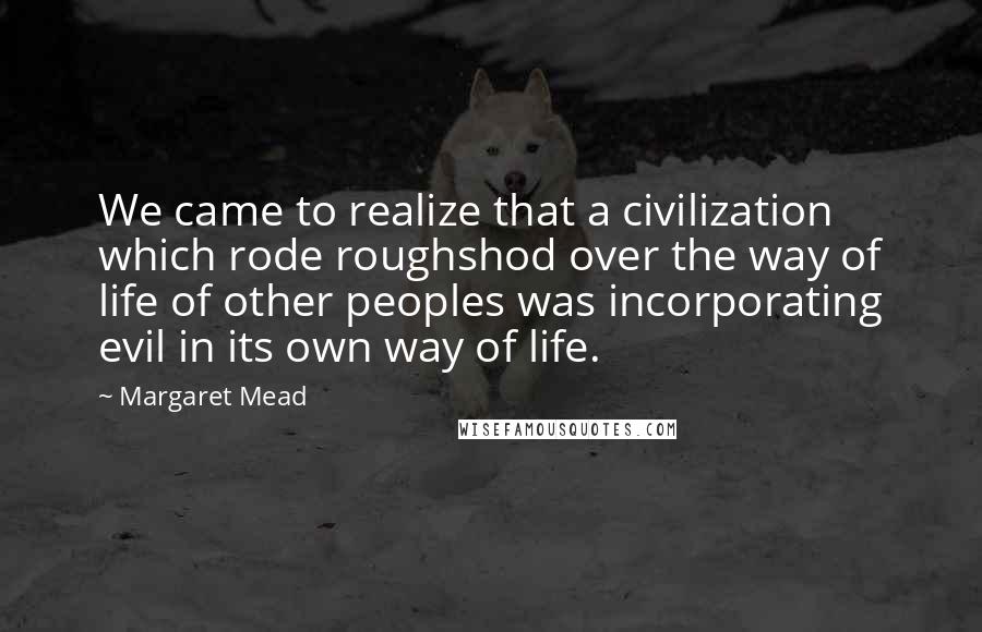 Margaret Mead Quotes: We came to realize that a civilization which rode roughshod over the way of life of other peoples was incorporating evil in its own way of life.