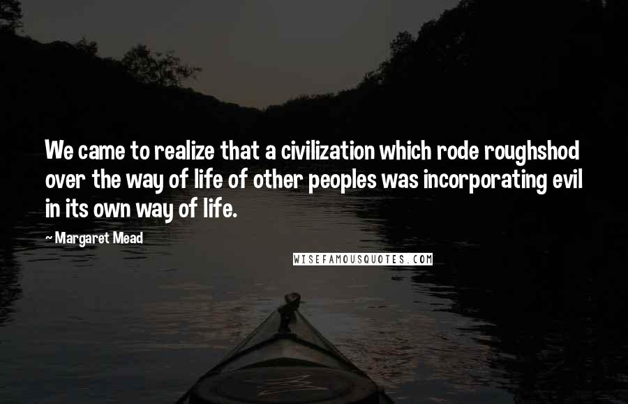 Margaret Mead Quotes: We came to realize that a civilization which rode roughshod over the way of life of other peoples was incorporating evil in its own way of life.