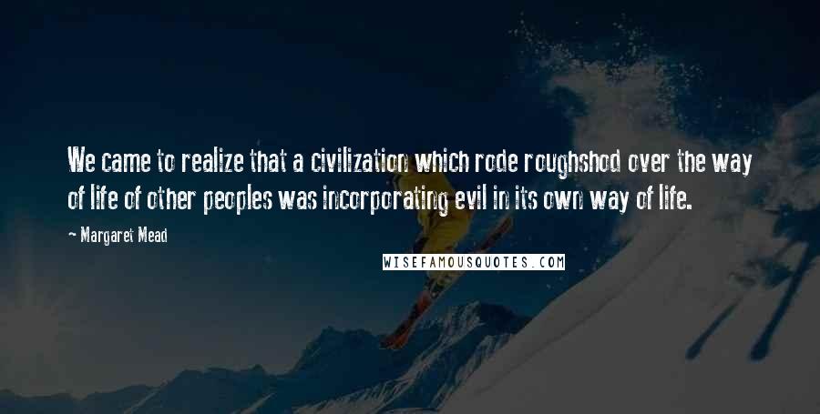 Margaret Mead Quotes: We came to realize that a civilization which rode roughshod over the way of life of other peoples was incorporating evil in its own way of life.