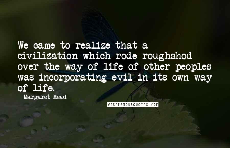 Margaret Mead Quotes: We came to realize that a civilization which rode roughshod over the way of life of other peoples was incorporating evil in its own way of life.