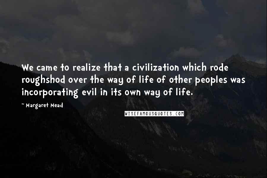 Margaret Mead Quotes: We came to realize that a civilization which rode roughshod over the way of life of other peoples was incorporating evil in its own way of life.