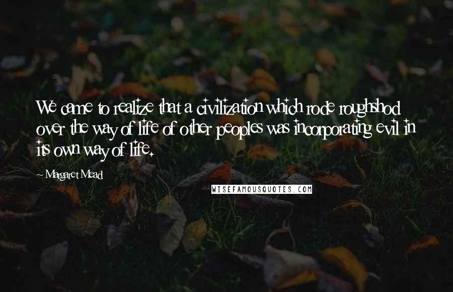 Margaret Mead Quotes: We came to realize that a civilization which rode roughshod over the way of life of other peoples was incorporating evil in its own way of life.