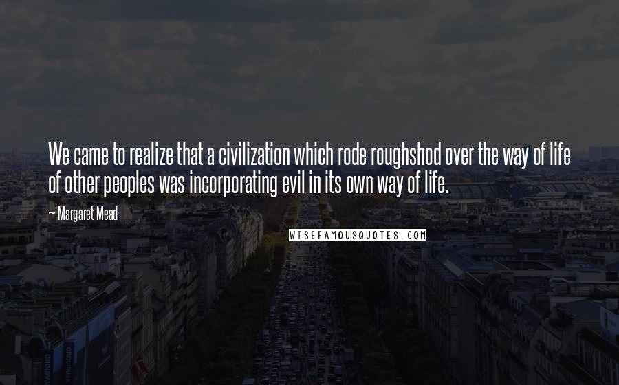 Margaret Mead Quotes: We came to realize that a civilization which rode roughshod over the way of life of other peoples was incorporating evil in its own way of life.