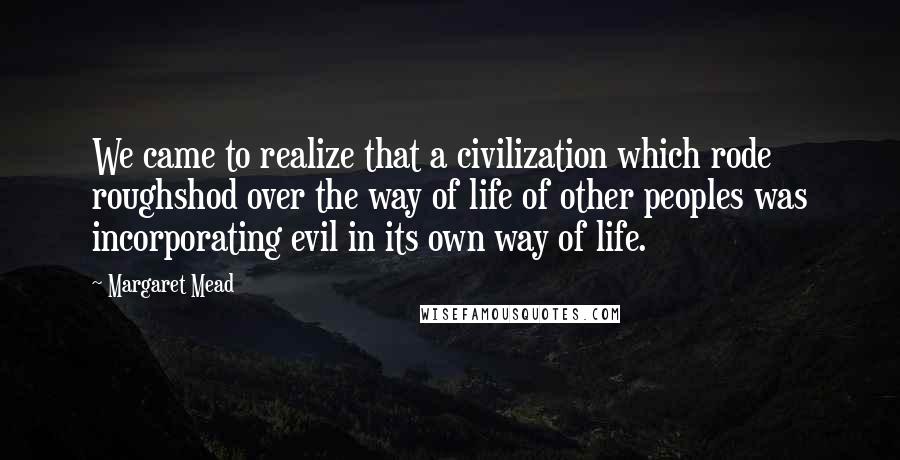 Margaret Mead Quotes: We came to realize that a civilization which rode roughshod over the way of life of other peoples was incorporating evil in its own way of life.