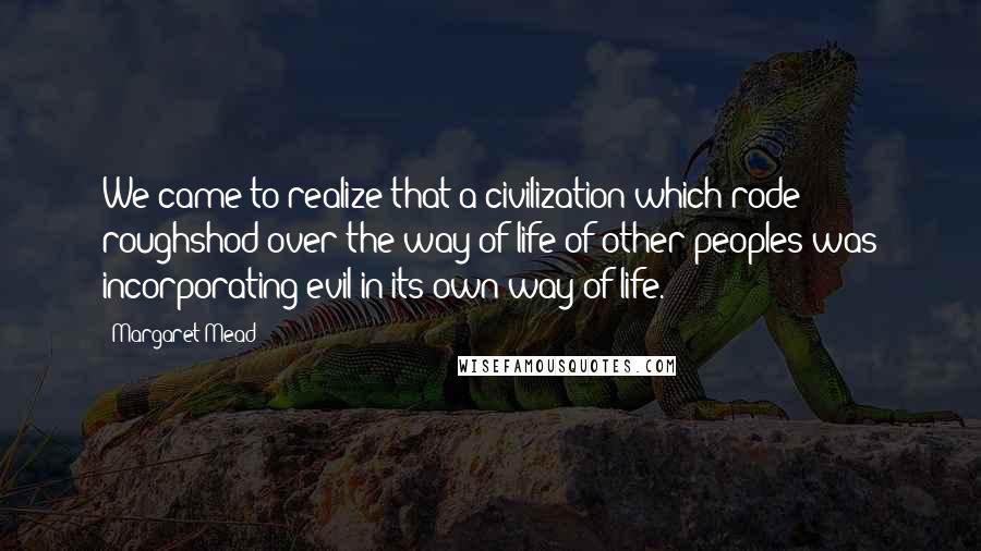 Margaret Mead Quotes: We came to realize that a civilization which rode roughshod over the way of life of other peoples was incorporating evil in its own way of life.