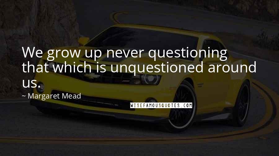 Margaret Mead Quotes: We grow up never questioning that which is unquestioned around us.