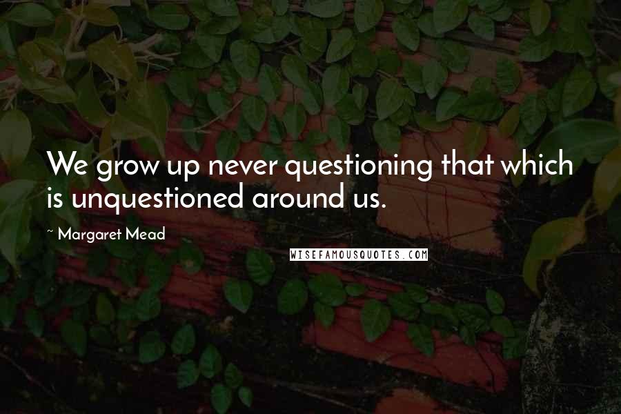 Margaret Mead Quotes: We grow up never questioning that which is unquestioned around us.
