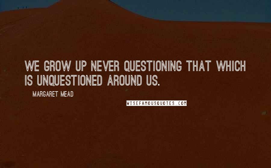 Margaret Mead Quotes: We grow up never questioning that which is unquestioned around us.