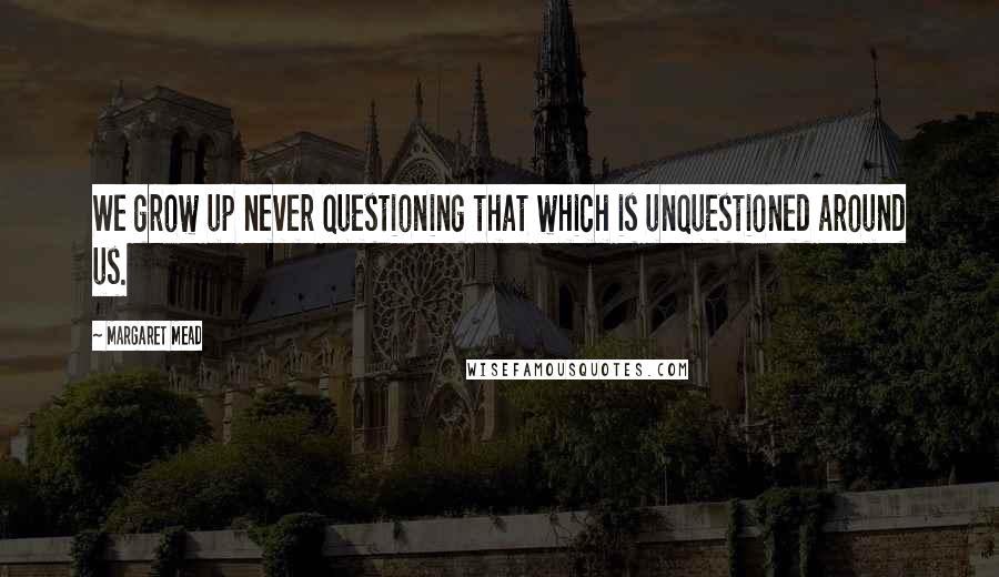 Margaret Mead Quotes: We grow up never questioning that which is unquestioned around us.