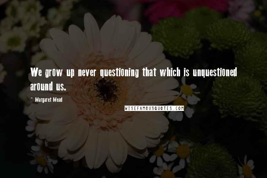Margaret Mead Quotes: We grow up never questioning that which is unquestioned around us.