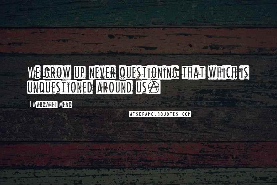 Margaret Mead Quotes: We grow up never questioning that which is unquestioned around us.