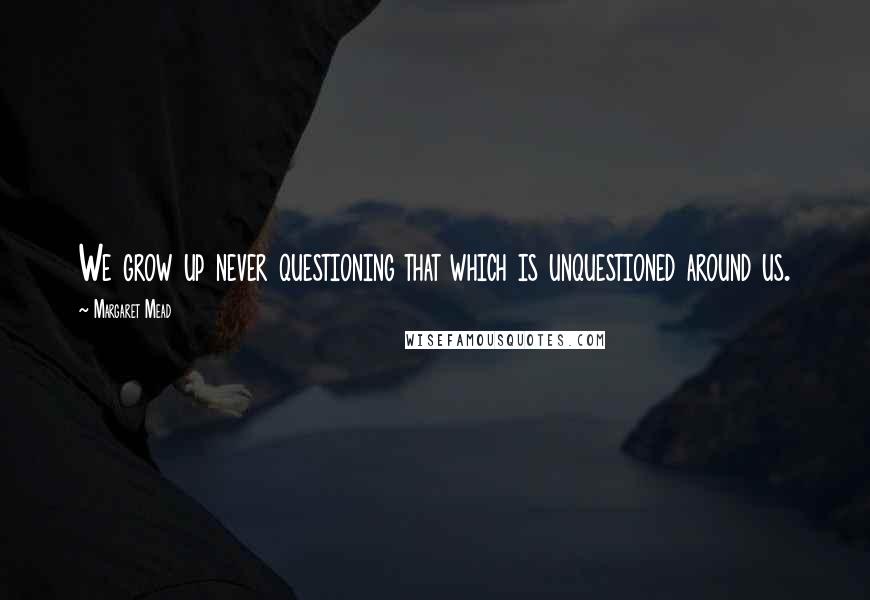 Margaret Mead Quotes: We grow up never questioning that which is unquestioned around us.