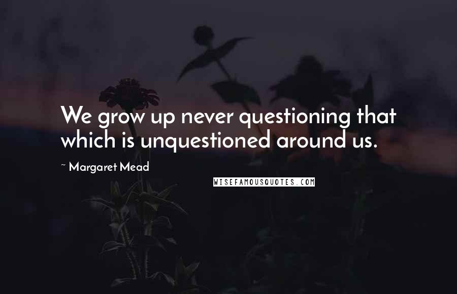 Margaret Mead Quotes: We grow up never questioning that which is unquestioned around us.