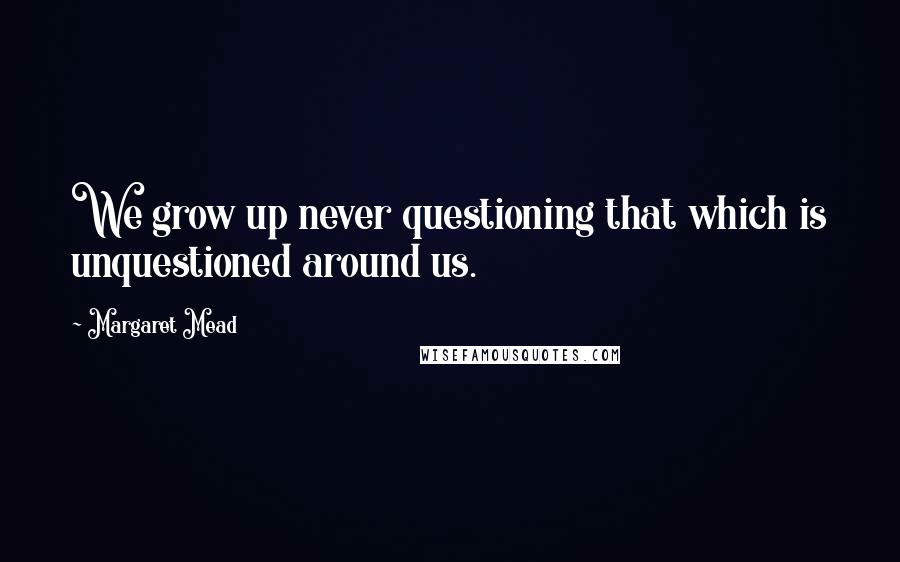 Margaret Mead Quotes: We grow up never questioning that which is unquestioned around us.