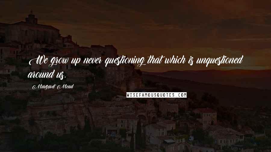 Margaret Mead Quotes: We grow up never questioning that which is unquestioned around us.