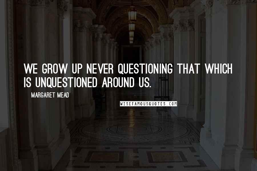 Margaret Mead Quotes: We grow up never questioning that which is unquestioned around us.