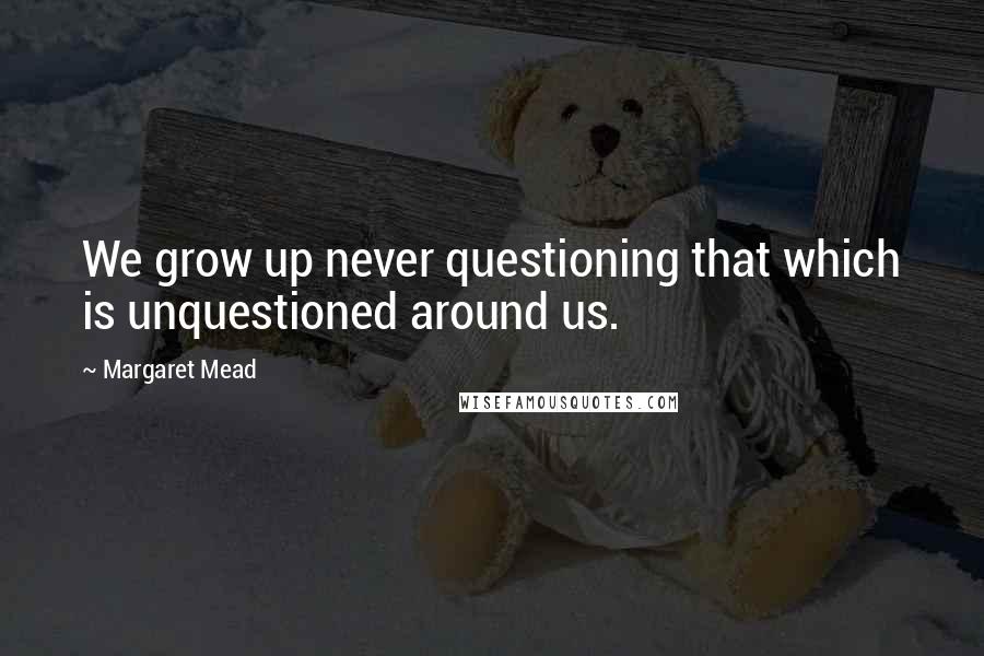 Margaret Mead Quotes: We grow up never questioning that which is unquestioned around us.