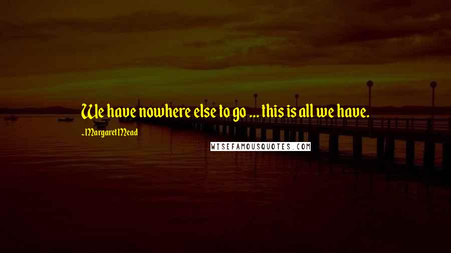 Margaret Mead Quotes: We have nowhere else to go ... this is all we have.