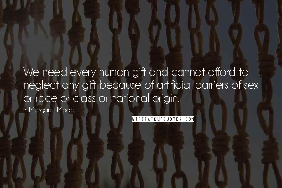 Margaret Mead Quotes: We need every human gift and cannot afford to neglect any gift because of artificial barriers of sex or race or class or national origin.