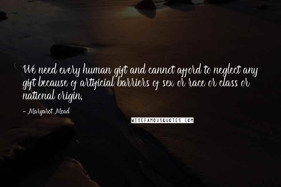 Margaret Mead Quotes: We need every human gift and cannot afford to neglect any gift because of artificial barriers of sex or race or class or national origin.