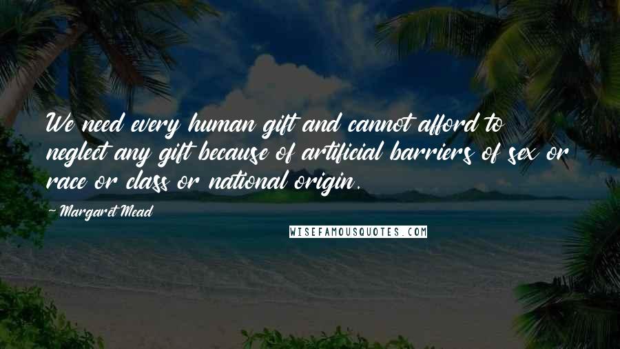 Margaret Mead Quotes: We need every human gift and cannot afford to neglect any gift because of artificial barriers of sex or race or class or national origin.
