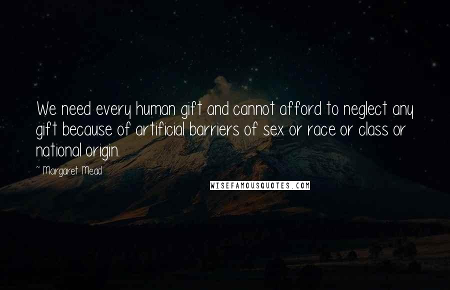 Margaret Mead Quotes: We need every human gift and cannot afford to neglect any gift because of artificial barriers of sex or race or class or national origin.