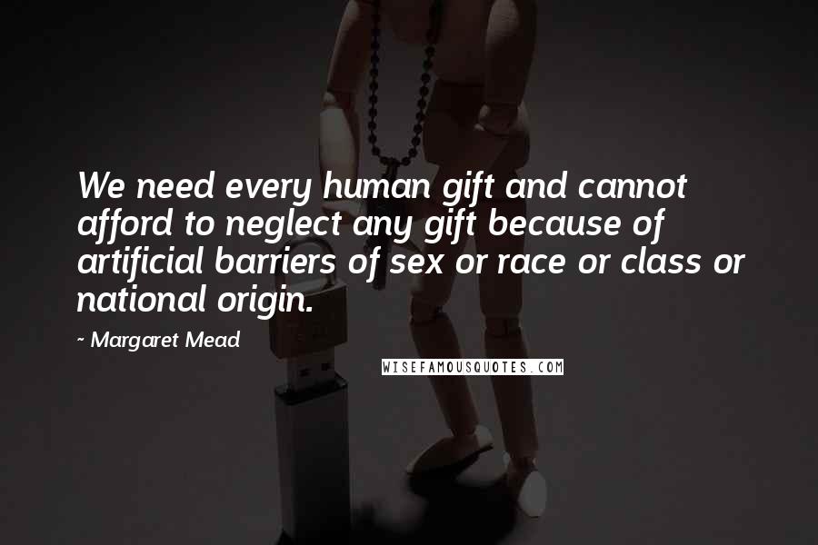 Margaret Mead Quotes: We need every human gift and cannot afford to neglect any gift because of artificial barriers of sex or race or class or national origin.