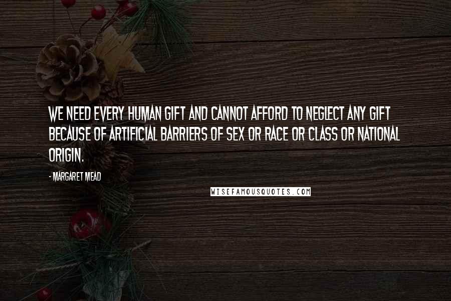 Margaret Mead Quotes: We need every human gift and cannot afford to neglect any gift because of artificial barriers of sex or race or class or national origin.