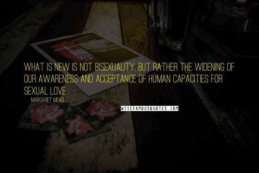 Margaret Mead Quotes: What is new is not bisexuality, but rather the widening of our awareness and acceptance of human capacities for sexual love.