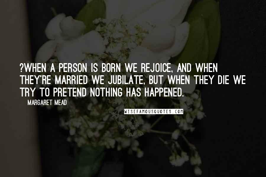 Margaret Mead Quotes: ?When a person is born we rejoice, and when they're married we jubilate, but when they die we try to pretend nothing has happened.
