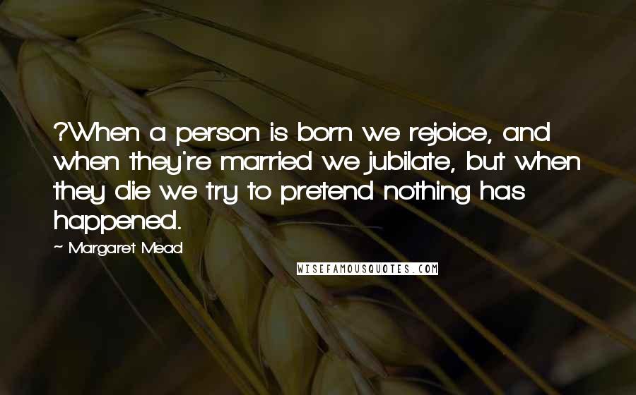 Margaret Mead Quotes: ?When a person is born we rejoice, and when they're married we jubilate, but when they die we try to pretend nothing has happened.