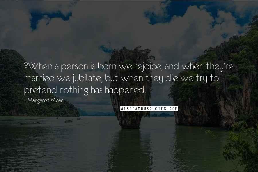 Margaret Mead Quotes: ?When a person is born we rejoice, and when they're married we jubilate, but when they die we try to pretend nothing has happened.