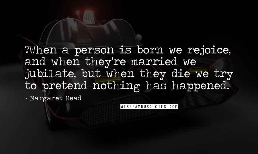 Margaret Mead Quotes: ?When a person is born we rejoice, and when they're married we jubilate, but when they die we try to pretend nothing has happened.