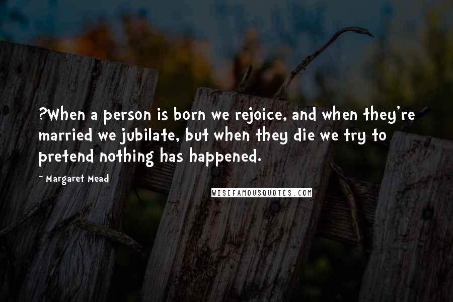 Margaret Mead Quotes: ?When a person is born we rejoice, and when they're married we jubilate, but when they die we try to pretend nothing has happened.