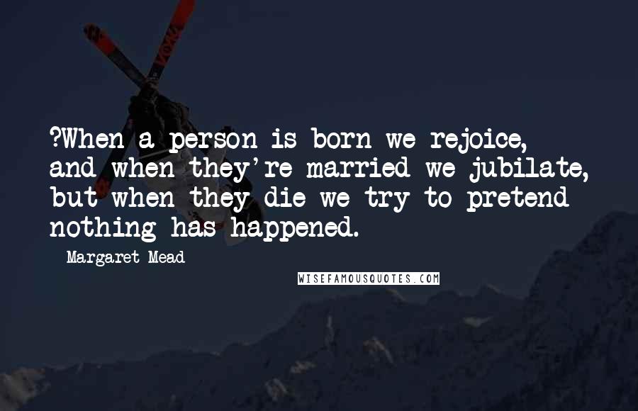 Margaret Mead Quotes: ?When a person is born we rejoice, and when they're married we jubilate, but when they die we try to pretend nothing has happened.