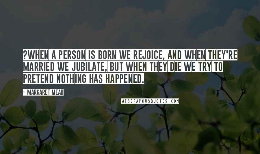 Margaret Mead Quotes: ?When a person is born we rejoice, and when they're married we jubilate, but when they die we try to pretend nothing has happened.