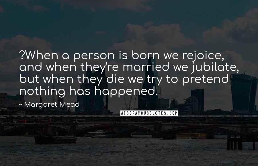 Margaret Mead Quotes: ?When a person is born we rejoice, and when they're married we jubilate, but when they die we try to pretend nothing has happened.