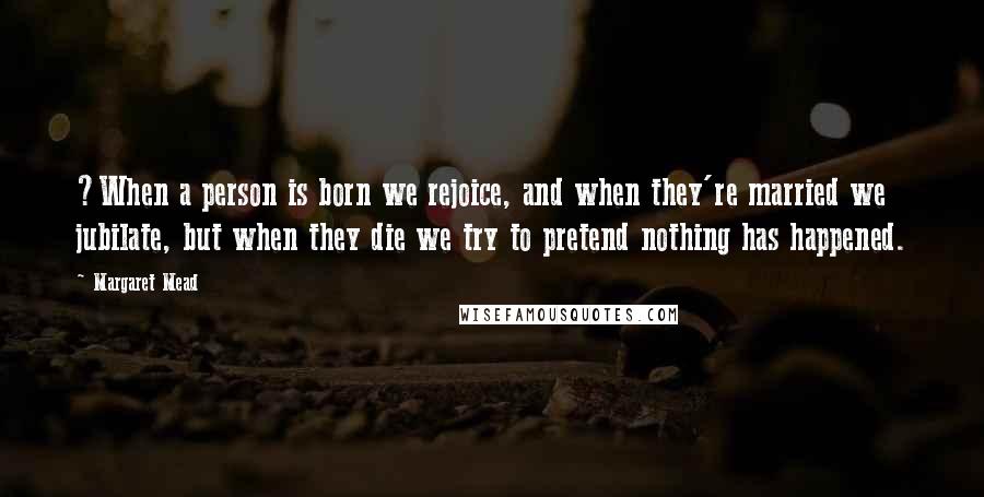 Margaret Mead Quotes: ?When a person is born we rejoice, and when they're married we jubilate, but when they die we try to pretend nothing has happened.