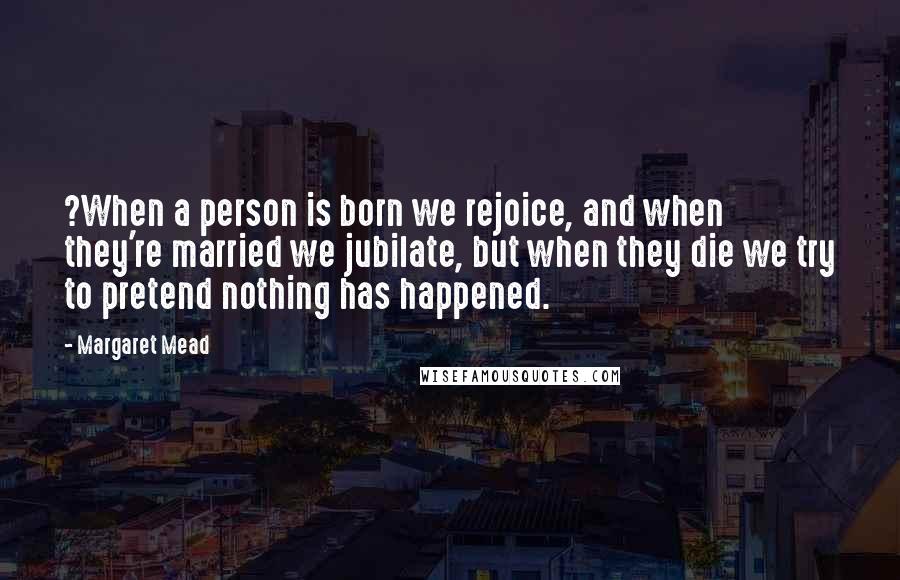 Margaret Mead Quotes: ?When a person is born we rejoice, and when they're married we jubilate, but when they die we try to pretend nothing has happened.