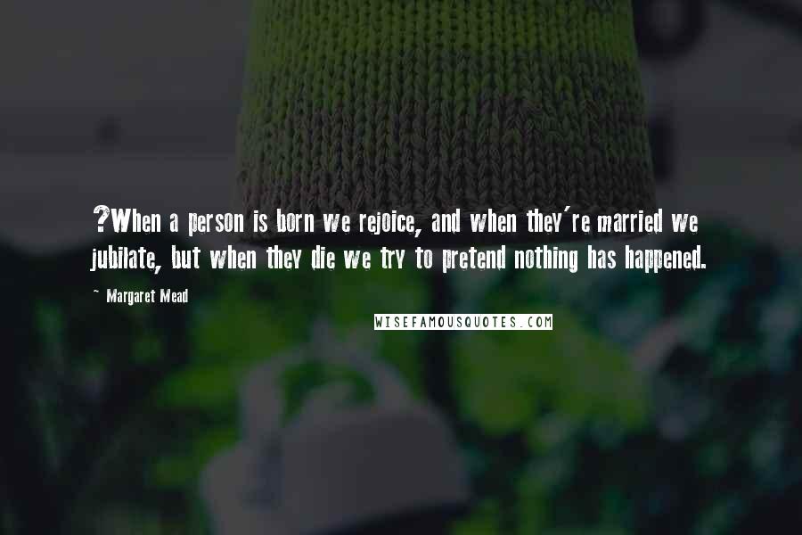 Margaret Mead Quotes: ?When a person is born we rejoice, and when they're married we jubilate, but when they die we try to pretend nothing has happened.