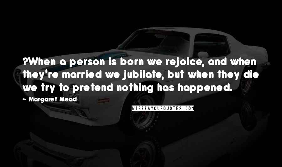 Margaret Mead Quotes: ?When a person is born we rejoice, and when they're married we jubilate, but when they die we try to pretend nothing has happened.