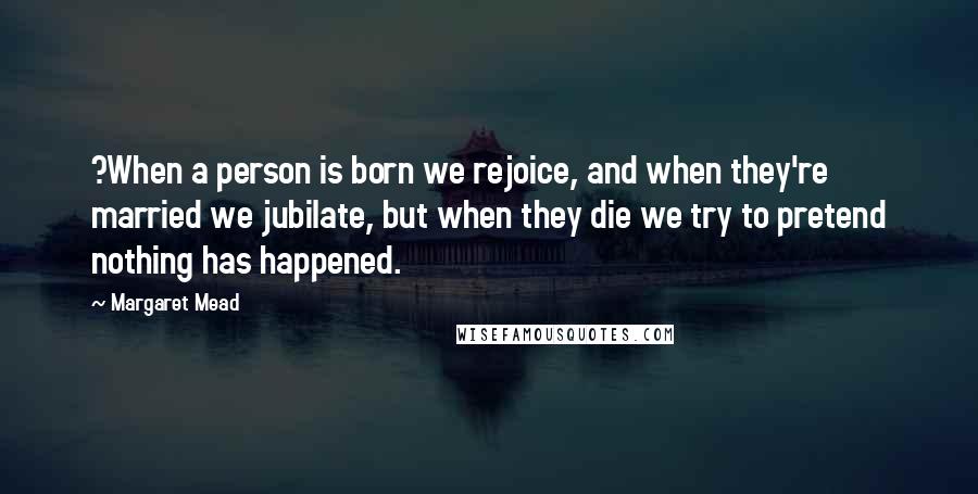 Margaret Mead Quotes: ?When a person is born we rejoice, and when they're married we jubilate, but when they die we try to pretend nothing has happened.