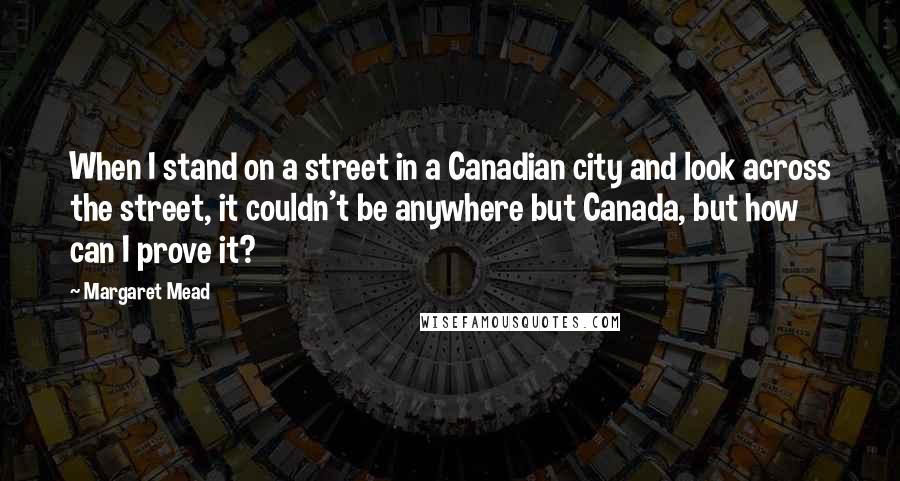 Margaret Mead Quotes: When I stand on a street in a Canadian city and look across the street, it couldn't be anywhere but Canada, but how can I prove it?