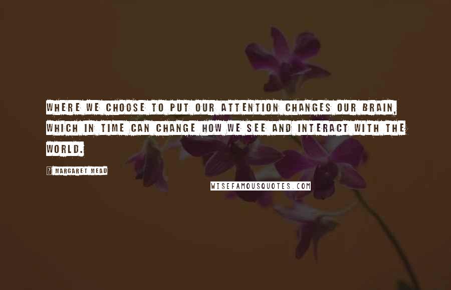 Margaret Mead Quotes: Where we choose to put our attention changes our brain, which in time can change how we see and interact with the world.
