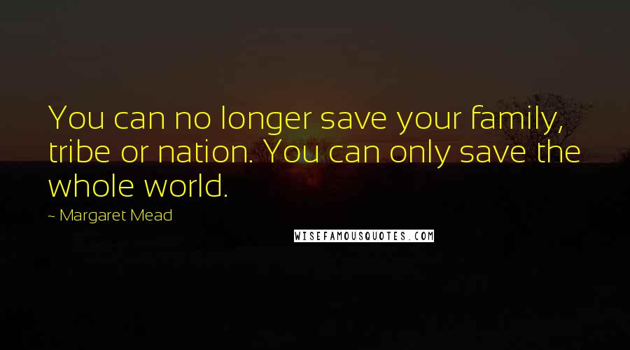 Margaret Mead Quotes: You can no longer save your family, tribe or nation. You can only save the whole world.