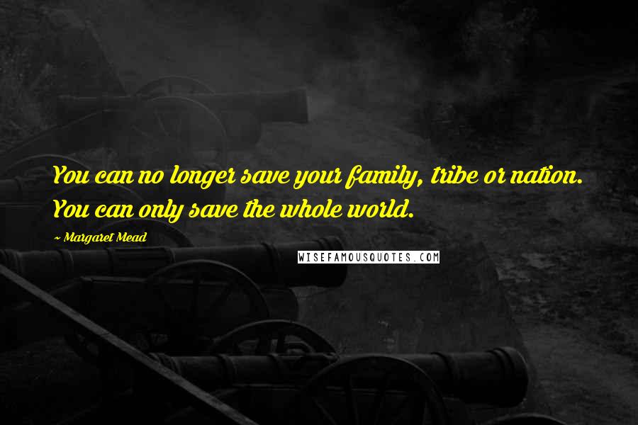 Margaret Mead Quotes: You can no longer save your family, tribe or nation. You can only save the whole world.